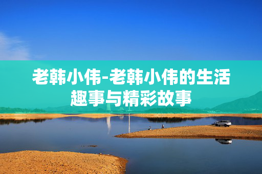 老韩小伟-老韩小伟的生活趣事与精彩故事 老韩小伟-老韩小伟的生活趣事与精彩故事