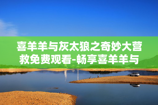 喜羊羊与灰太狼之奇妙大营救免费观看-畅享喜羊羊与灰太狼奇妙大营救无付费观影 喜羊羊与灰太狼之奇妙大营救免费观看-畅享喜羊羊与灰太狼奇妙大营救无付费观影