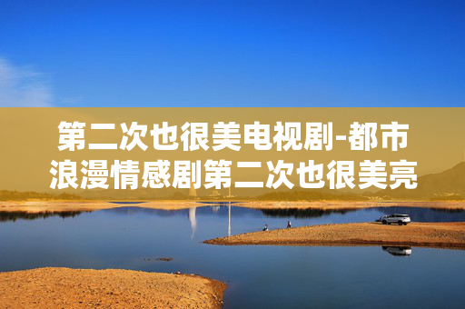第二次也很美电视剧-都市浪漫情感剧第二次也很美亮点多 第二次也很美电视剧-都市浪漫情感剧第二次也很美亮点多