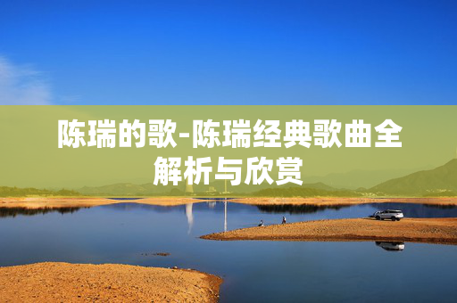 陈瑞的歌-陈瑞经典歌曲全解析与欣赏 陈瑞的歌-陈瑞经典歌曲全解析与欣赏