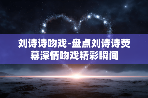 刘诗诗吻戏-盘点刘诗诗荧幕深情吻戏精彩瞬间