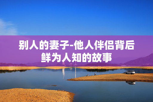 别人的妻子-他人伴侣背后鲜为人知的故事 别人的妻子-他人伴侣背后鲜为人知的故事