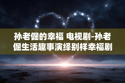孙老倔的幸福 电视剧-孙老倔生活趣事演绎别样幸福剧集