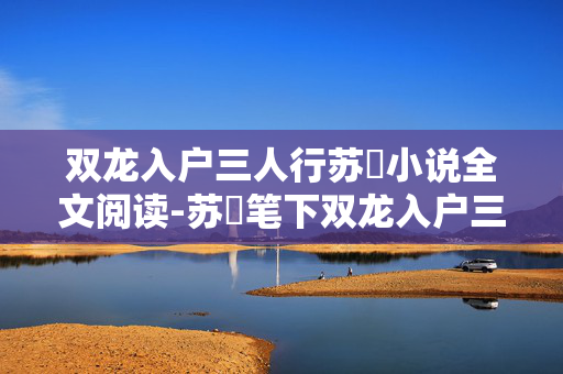 双龙入户三人行苏玥小说全文阅读-苏玥笔下双龙入户三人行故事全览 双龙入户三人行苏玥小说全文阅读-苏玥笔下双龙入户三人行故事全览