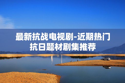 最新抗战电视剧-近期热门抗日题材剧集推荐 最新抗战电视剧-近期热门抗日题材剧集推荐