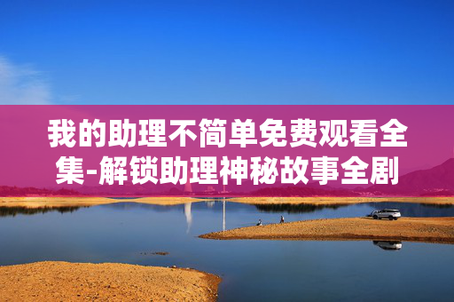 我的助理不简单免费观看全集-解锁助理神秘故事全剧集免费看 我的助理不简单免费观看全集-解锁助理神秘故事全剧集免费看