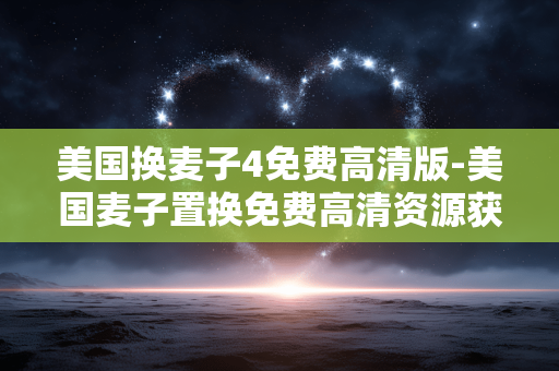 美国换麦子4免费高清版-美国麦子置换免费高清资源获取途径