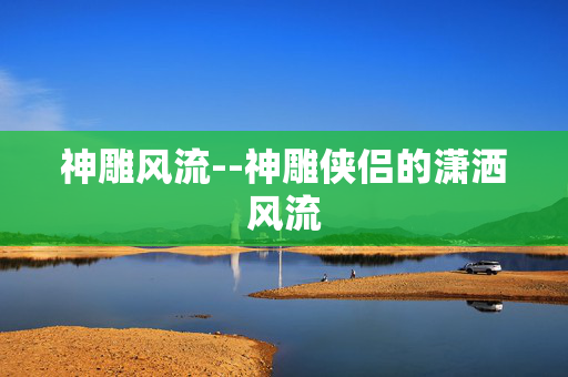 神雕风流--神雕侠侣的潇洒风流 神雕风流--神雕侠侣的潇洒风流