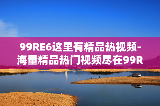 99RE6这里有精品热视频-海量精品热门视频尽在99RE6平台