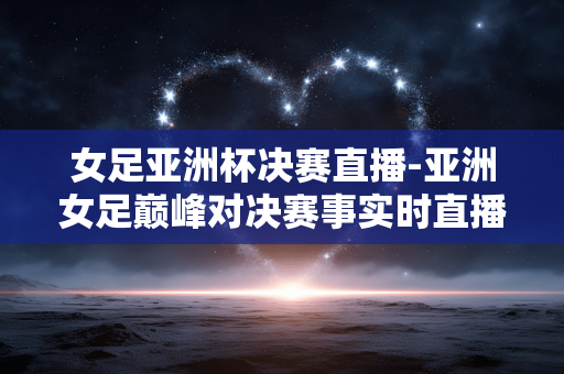 女足亚洲杯决赛直播-亚洲女足巅峰对决赛事实时直播