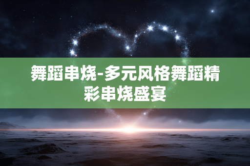 舞蹈串烧-多元风格舞蹈精彩串烧盛宴