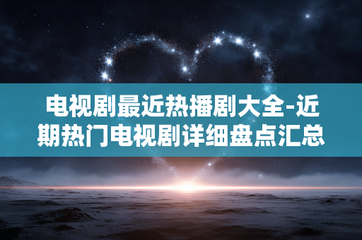 电视剧最近热播剧大全-近期热门电视剧详细盘点汇总