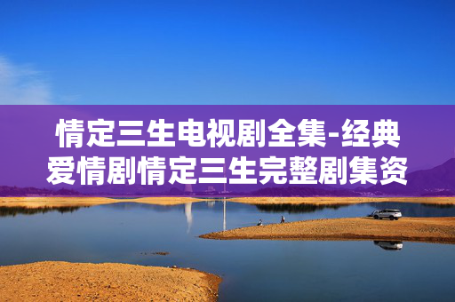情定三生电视剧全集-经典爱情剧情定三生完整剧集资源 情定三生电视剧全集-经典爱情剧情定三生完整剧集资源
