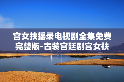 宫女扶摇录电视剧全集免费完整版-古装宫廷剧宫女扶摇录全剧集无删减资源