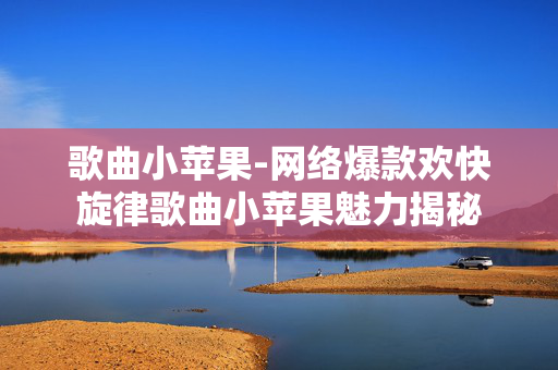 歌曲小苹果-网络爆款欢快旋律歌曲小苹果魅力揭秘 歌曲小苹果-网络爆款欢快旋律歌曲小苹果魅力揭秘