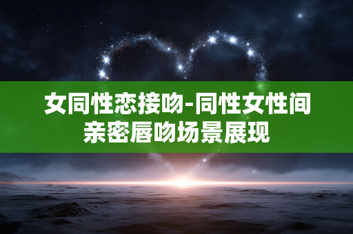 女同性恋接吻-同性女性间亲密唇吻场景展现