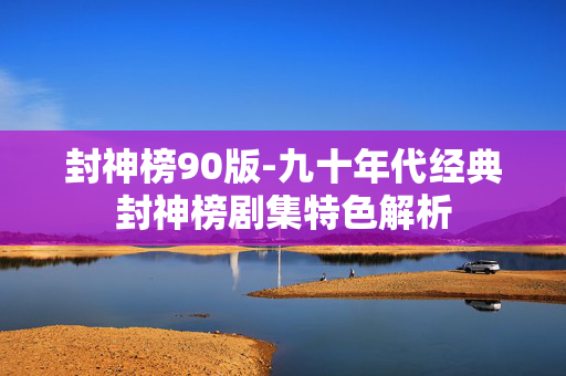 封神榜90版-九十年代经典封神榜剧集特色解析