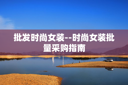 批发时尚女装--时尚女装批量采购指南 批发时尚女装--时尚女装批量采购指南