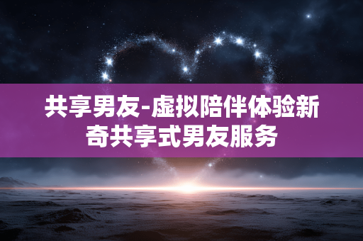 共享男友-虚拟陪伴体验新奇共享式男友服务