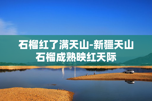 石榴红了满天山-新疆天山石榴成熟映红天际 石榴红了满天山-新疆天山石榴成熟映红天际