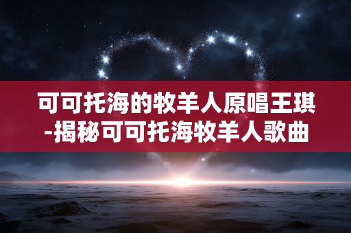 可可托海的牧羊人原唱王琪-揭秘可可托海牧羊人歌曲原唱王琪故事 可可托海的牧羊人原唱王琪-揭秘可可托海牧羊人歌曲原唱王琪故事