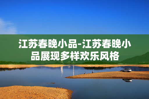 江苏春晚小品-江苏春晚小品展现多样欢乐风格 江苏春晚小品-江苏春晚小品展现多样欢乐风格