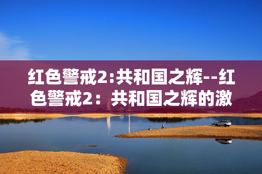 红色警戒2:共和国之辉--红色警戒2：共和国之辉的激情战场