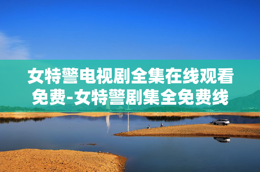 女特警电视剧全集在线观看免费-女特警剧集全免费线上高清观看资源 女特警电视剧全集在线观看免费-女特警剧集全免费线上高清观看资源