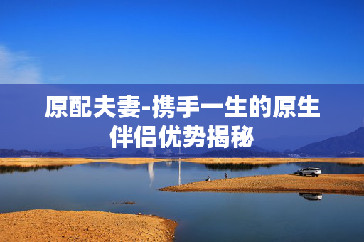 原配夫妻-携手一生的原生伴侣优势揭秘 原配夫妻-携手一生的原生伴侣优势揭秘