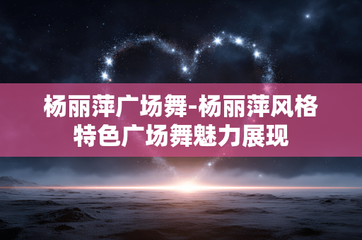 杨丽萍广场舞-杨丽萍风格特色广场舞魅力展现