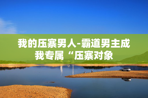 我的压寨男人-霸道男主成我专属“压寨对象 我的压寨男人-霸道男主成我专属“压寨对象