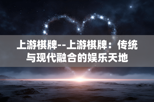 上游棋牌--上游棋牌:传统与现代融合的娱乐天地 上游棋牌--上游棋牌:传统与现代融合的娱乐天地