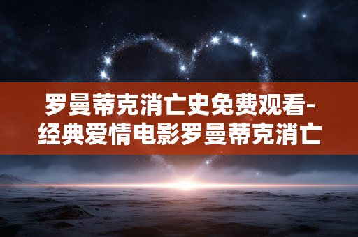 罗曼蒂克消亡史免费观看-经典爱情电影罗曼蒂克消亡史在线免费用