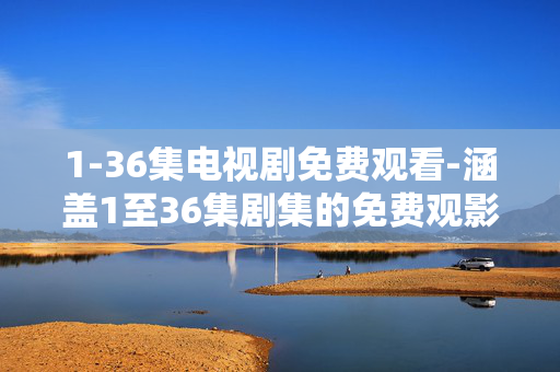 1-36集电视剧免费观看-涵盖1至36集剧集的免费观影渠道 1-36集电视剧免费观看-涵盖1至36集剧集的免费观影渠道
