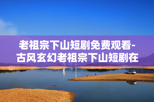 老祖宗下山短剧免费观看-古风玄幻老祖宗下山短剧在线免费用心看 老祖宗下山短剧免费观看-古风玄幻老祖宗下山短剧在线免费用心看