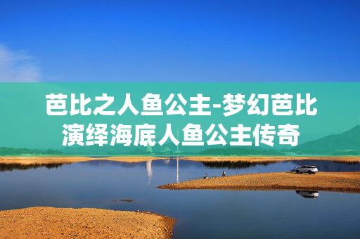 芭比之人鱼公主-梦幻芭比演绎海底人鱼公主传奇 芭比之人鱼公主-梦幻芭比演绎海底人鱼公主传奇