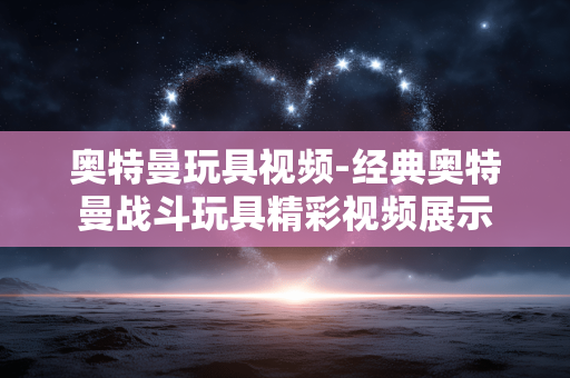 奥特曼玩具视频-经典奥特曼战斗玩具精彩视频展示 奥特曼玩具视频-经典奥特曼战斗玩具精彩视频展示