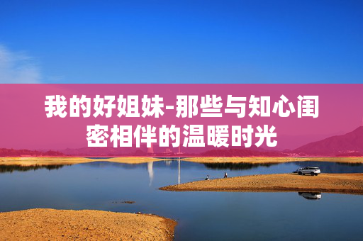 我的好姐妹-那些与知心闺密相伴的温暖时光 我的好姐妹-那些与知心闺密相伴的温暖时光