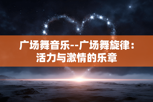 广场舞音乐--广场舞旋律:活力与激情的乐章 广场舞音乐--广场舞旋律:活力与激情的乐章
