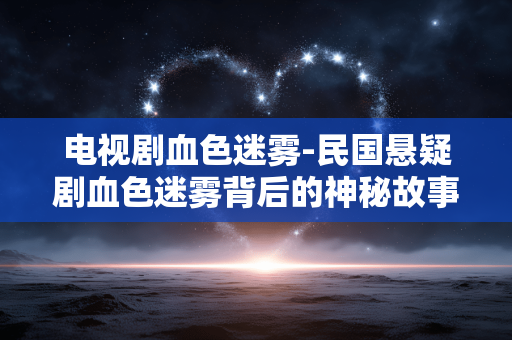 电视剧血色迷雾-民国悬疑剧血色迷雾背后的神秘故事 电视剧血色迷雾-民国悬疑剧血色迷雾背后的神秘故事