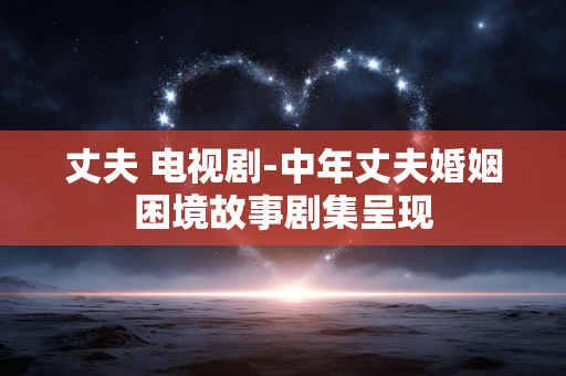 丈夫 电视剧-中年丈夫婚姻困境故事剧集呈现 丈夫 电视剧-中年丈夫婚姻困境故事剧集呈现