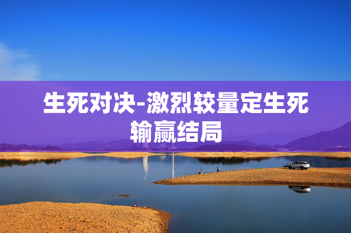 生死对决-激烈较量定生死输赢结局 生死对决-激烈较量定生死输赢结局
