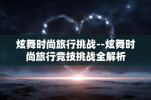 炫舞时尚旅行挑战--炫舞时尚旅行竞技挑战全解析 炫舞时尚旅行挑战--炫舞时尚旅行竞技挑战全解析