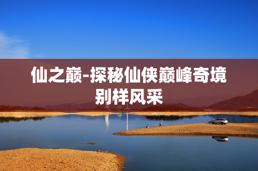 仙之巅-探秘仙侠巅峰奇境别样风采 仙之巅-探秘仙侠巅峰奇境别样风采