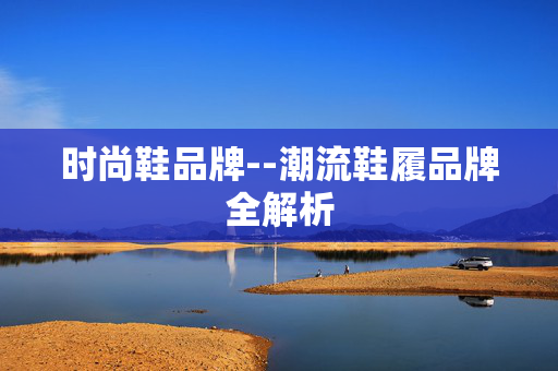 时尚鞋品牌--潮流鞋履品牌全解析 时尚鞋品牌--潮流鞋履品牌全解析