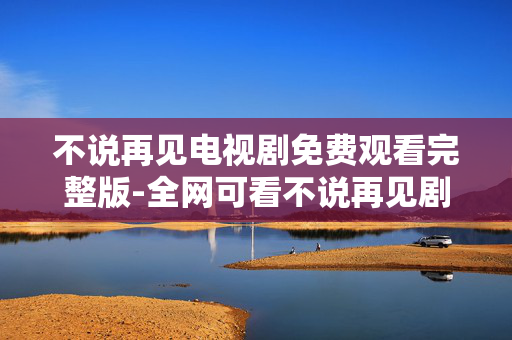 不说再见电视剧免费观看完整版-全网可看不说再见剧集完整无删减版 不说再见电视剧免费观看完整版-全网可看不说再见剧集完整无删减版