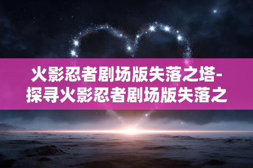 火影忍者剧场版失落之塔-探寻火影忍者剧场版失落之塔神秘剧情