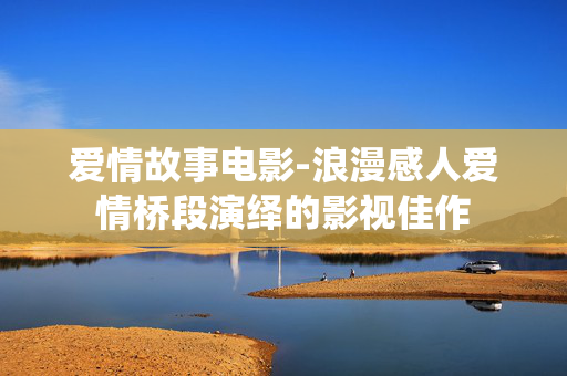 爱情故事电影-浪漫感人爱情桥段演绎的影视佳作 爱情故事电影-浪漫感人爱情桥段演绎的影视佳作