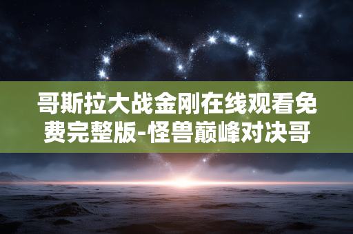 哥斯拉大战金刚在线观看免费完整版-怪兽巅峰对决哥斯拉金刚免费全片直看