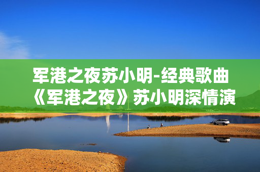 军港之夜苏小明-经典歌曲《军港之夜》苏小明深情演绎